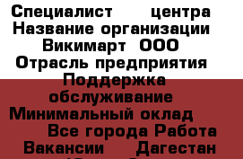 Специалист Call-центра › Название организации ­ Викимарт, ООО › Отрасль предприятия ­ Поддержка, обслуживание › Минимальный оклад ­ 15 000 - Все города Работа » Вакансии   . Дагестан респ.,Южно-Сухокумск г.